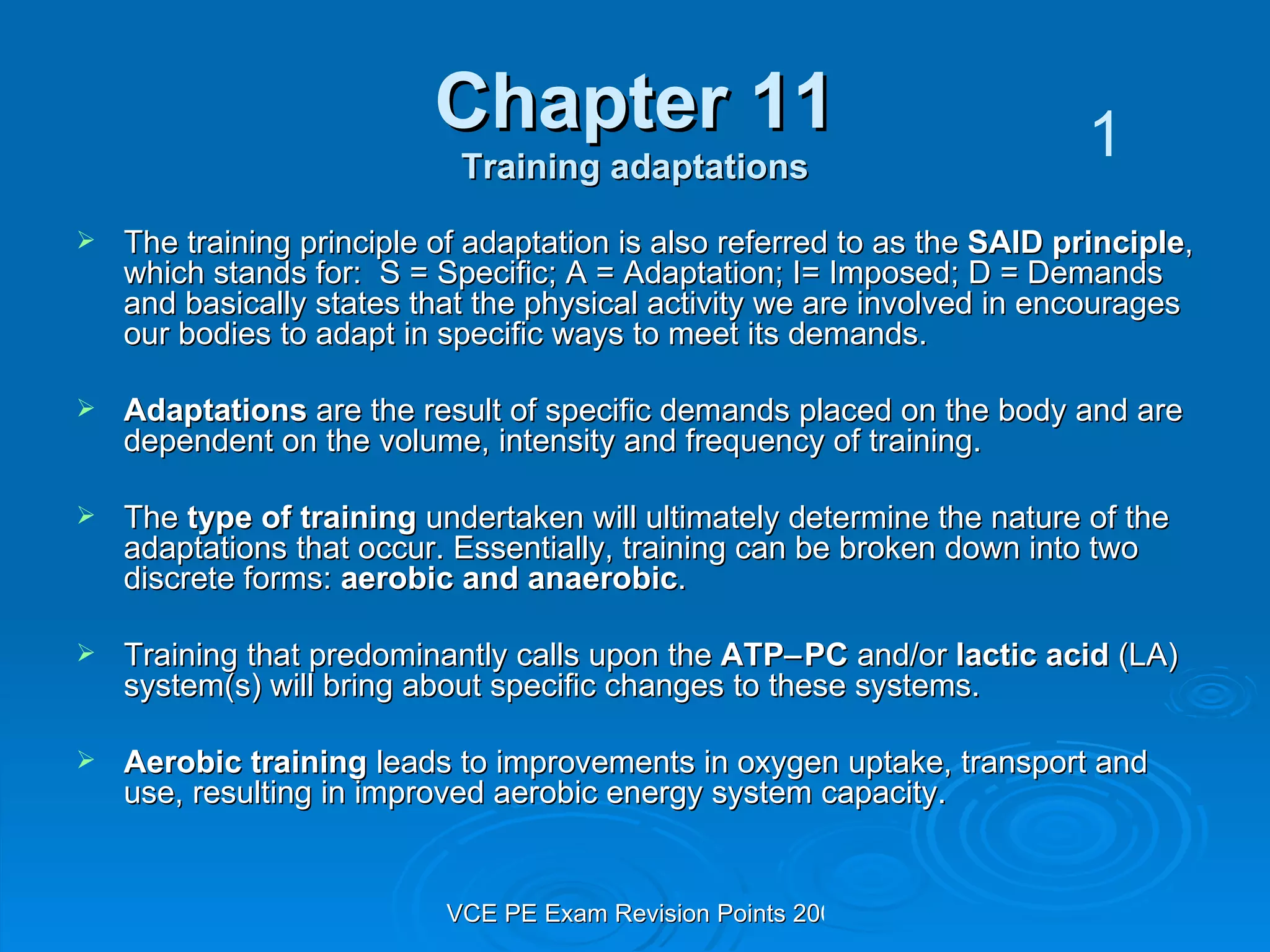 Chapter 11 Training adaptations The training principle of adaptation is also referred to as the  SAID principle , which stands for:  S = Specific; A = Adaptation; I= Imposed; D = Demands and basically states that the physical activity we are involved in encourages our bodies to adapt in specific ways to meet its demands.  Adaptations  are the result of specific demands placed on the body and are dependent on the volume, intensity and frequency of training. The  type of training  undertaken will ultimately determine the nature of the adaptations that occur. Essentially, training can be broken down into two discrete forms:  aerobic and anaerobic . Training that predominantly calls upon the  ATP  PC  and/or  lactic acid  (LA) system(s) will bring about specific changes to these systems. Aerobic training  leads to improvements in oxygen uptake, transport and use, resulting in improved aerobic energy system capacity. 1 