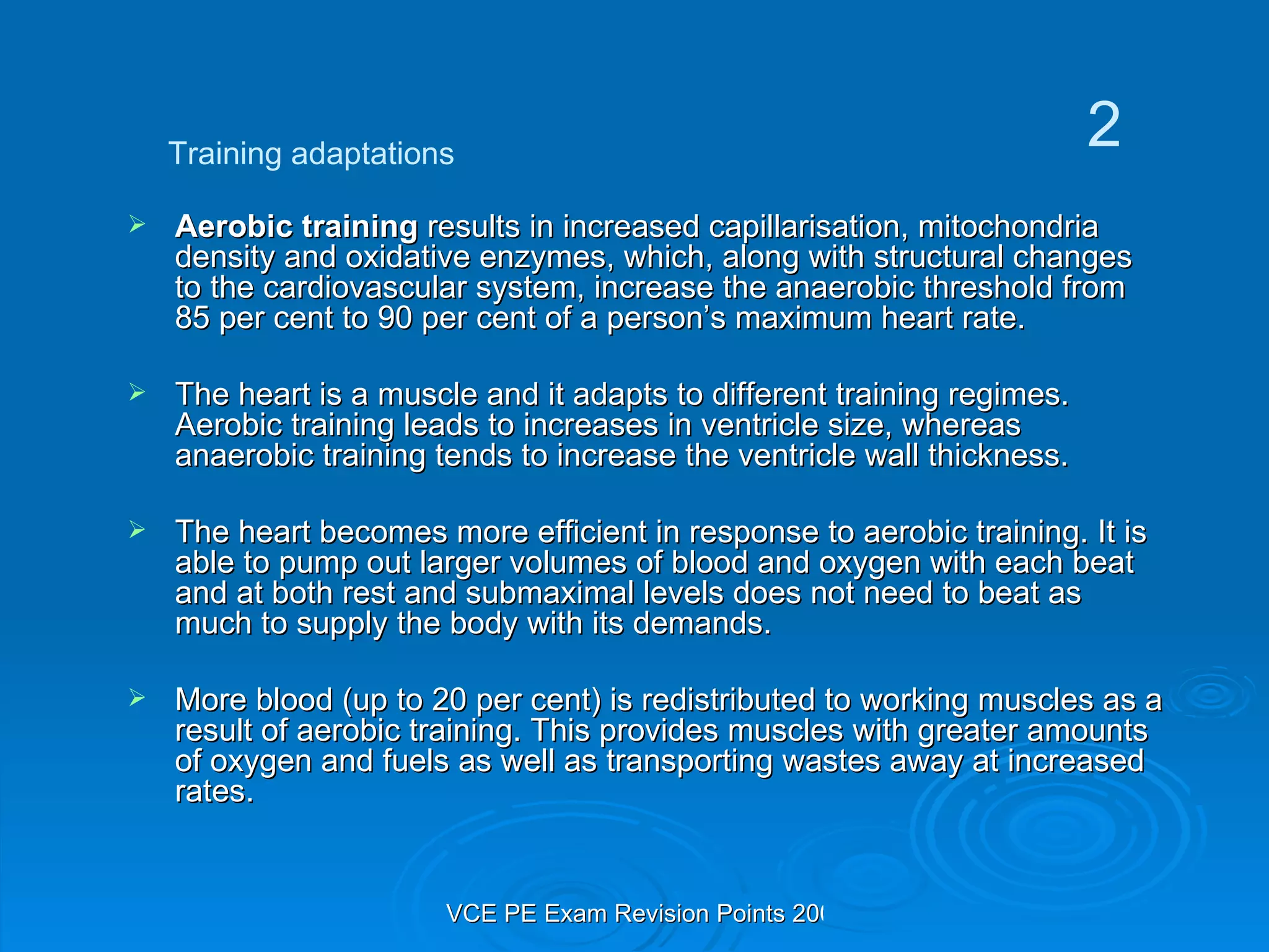 Aerobic training  results in increased capillarisation, mitochondria density and oxidative enzymes, which, along with structural changes to the cardiovascular system, increase the anaerobic threshold from 85 per cent to 90 per cent of a person’s maximum heart rate. The heart is a muscle and it adapts to different training regimes. Aerobic training leads to increases in ventricle size, whereas anaerobic training tends to increase the ventricle wall thickness. The heart becomes more efficient in response to aerobic training. It is able to pump out larger volumes of blood and oxygen with each beat and at both rest and submaximal levels does not need to beat as much to supply the body with its demands. More blood (up to 20 per cent) is redistributed to working muscles as a result of aerobic training. This provides muscles with greater amounts of oxygen and fuels as well as transporting wastes away at increased rates. Training adaptations 2 
