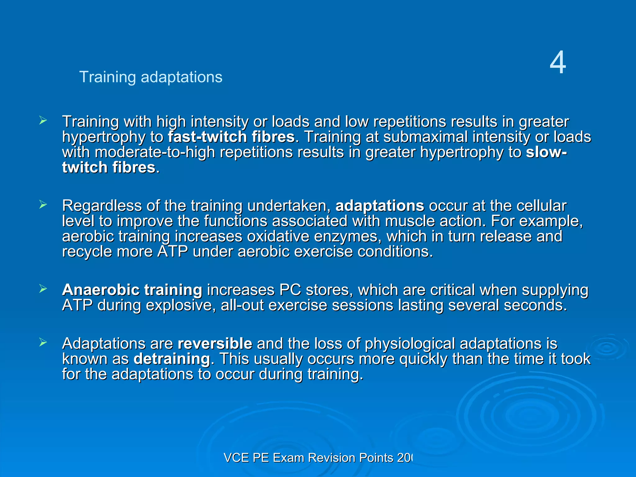 Training with high intensity or loads and low repetitions results in greater hypertrophy to  fast-twitch fibres . Training at submaximal intensity or loads with moderate-to-high repetitions results in greater hypertrophy to  slow-twitch fibres . Regardless of the training undertaken,  adaptations  occur at the cellular level to improve the functions associated with muscle action. For example, aerobic training increases oxidative enzymes, which in turn release and recycle more ATP under aerobic exercise conditions.  Anaerobic training  increases PC stores, which are critical when supplying ATP during explosive, all-out exercise sessions lasting several seconds. Adaptations are  reversible  and the loss of physiological adaptations is known as  detraining . This usually occurs more quickly than the time it took for the adaptations to occur during training. Training adaptations 4 