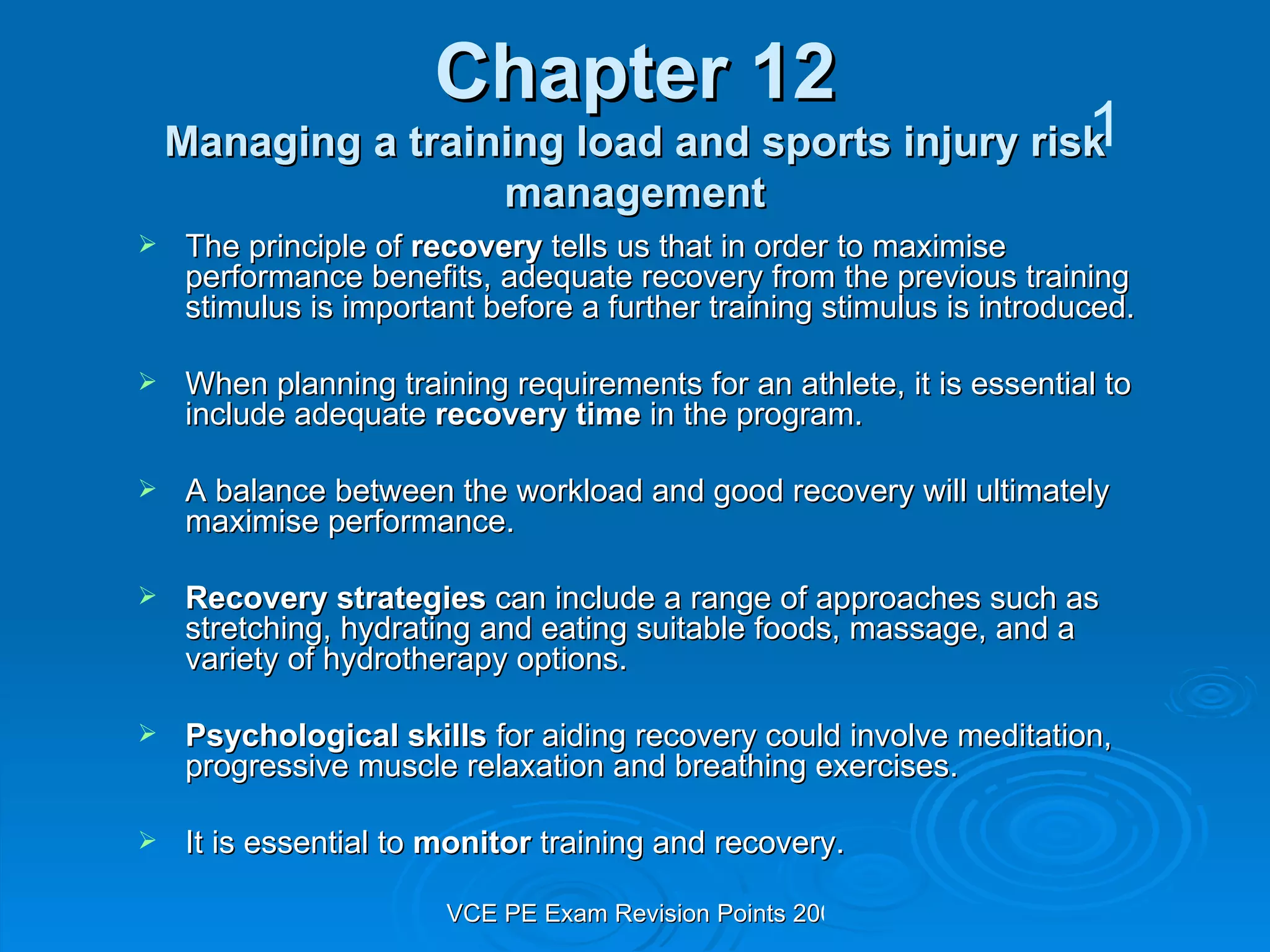 Chapter 12 Managing a training load and sports injury risk management The principle of  recovery  tells us that in order to maximise performance benefits, adequate recovery from the previous training stimulus is important before a further training stimulus is introduced. When planning training requirements for an athlete, it is essential to include adequate  recovery time  in the program. A balance between the workload and good recovery will ultimately maximise performance. Recovery strategies  can include a range of approaches such as stretching, hydrating and eating suitable foods, massage, and a variety of hydrotherapy options. Psychological skills  for aiding recovery could involve meditation, progressive muscle relaxation and breathing exercises. It is essential to  monitor  training and recovery.  1 