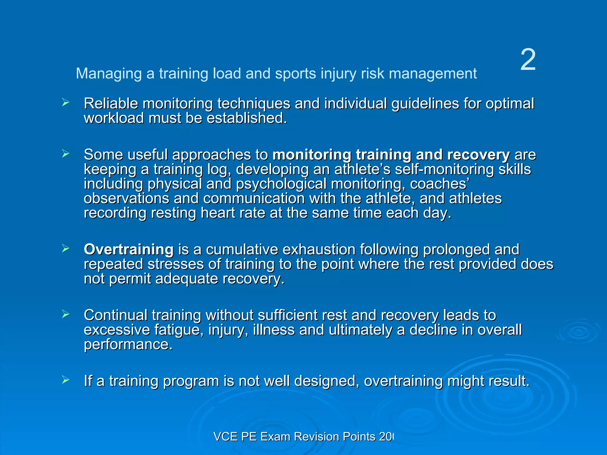 Reliable monitoring techniques and individual guidelines for optimal workload must be established. Some useful approaches to  monitoring training and recovery  are keeping a training log, developing an athlete’s self-monitoring skills including physical and psychological monitoring, coaches’ observations and communication with the athlete, and athletes recording resting heart rate at the same time each day. Overtraining  is a cumulative exhaustion following prolonged and repeated stresses of training to the point where the rest provided does not permit adequate recovery.  Continual training without sufficient rest and recovery leads to excessive fatigue, injury, illness and ultimately a decline in overall performance. If a training program is not well designed, overtraining might result. Managing a training load and sports injury risk management 2 