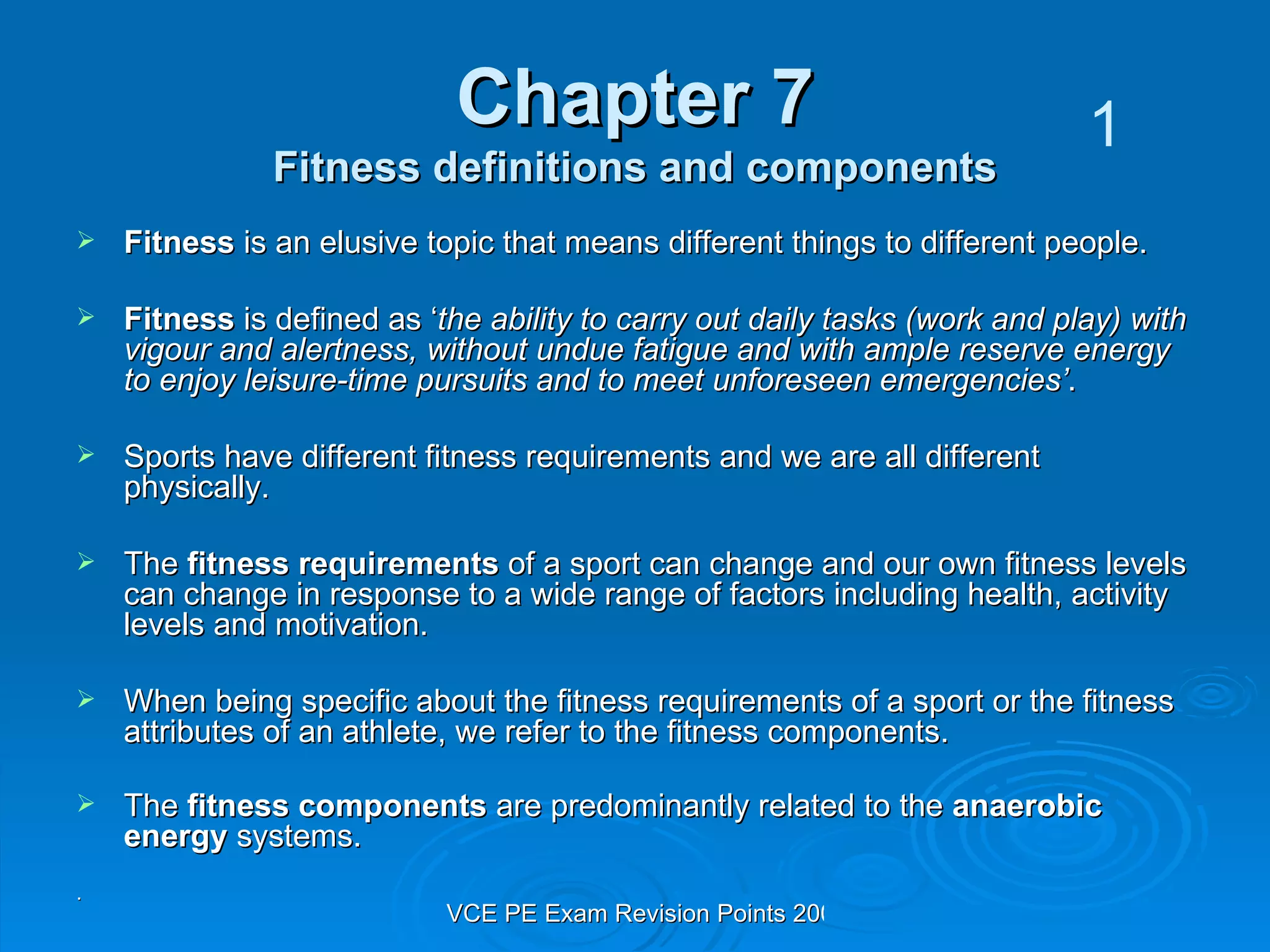 Chapter 7 Fitness definitions and components Fitness  is an elusive topic that means different things to different people.  Fitness  is defined as ‘ the ability to carry out daily tasks (work and play) with vigour and alertness, without undue fatigue and with ample reserve energy to enjoy leisure-time pursuits and to meet unforeseen emergencies’ . Sports have different fitness requirements and we are all different physically.  The  fitness requirements  of a sport can change and our own fitness levels can change in response to a wide range of factors including health, activity levels and motivation.  When being specific about the fitness requirements of a sport or the fitness attributes of an athlete, we refer to the fitness components.  The  fitness components  are predominantly related to the  anaerobic energy  systems.   . 1 