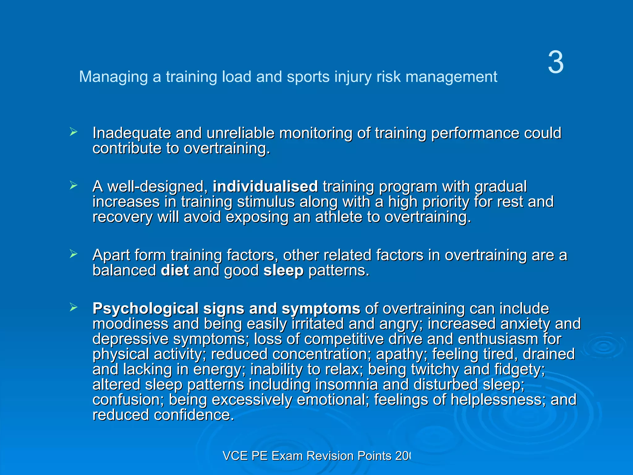 Inadequate and unreliable monitoring of training performance could contribute to overtraining. A well-designed,  individualised  training program with gradual increases in training stimulus along with a high priority for rest and recovery will avoid exposing an athlete to overtraining. Apart form training factors, other related factors in overtraining are a balanced  diet  and good  sleep  patterns. Psychological signs and symptoms  of overtraining can include moodiness and being easily irritated and angry; increased anxiety and depressive symptoms; loss of competitive drive and enthusiasm for physical activity; reduced concentration; apathy; feeling tired, drained and lacking in energy; inability to relax; being twitchy and fidgety; altered sleep patterns including insomnia and disturbed sleep; confusion; being excessively emotional; feelings of helplessness; and reduced confidence.  Managing a training load and sports injury risk management 3 