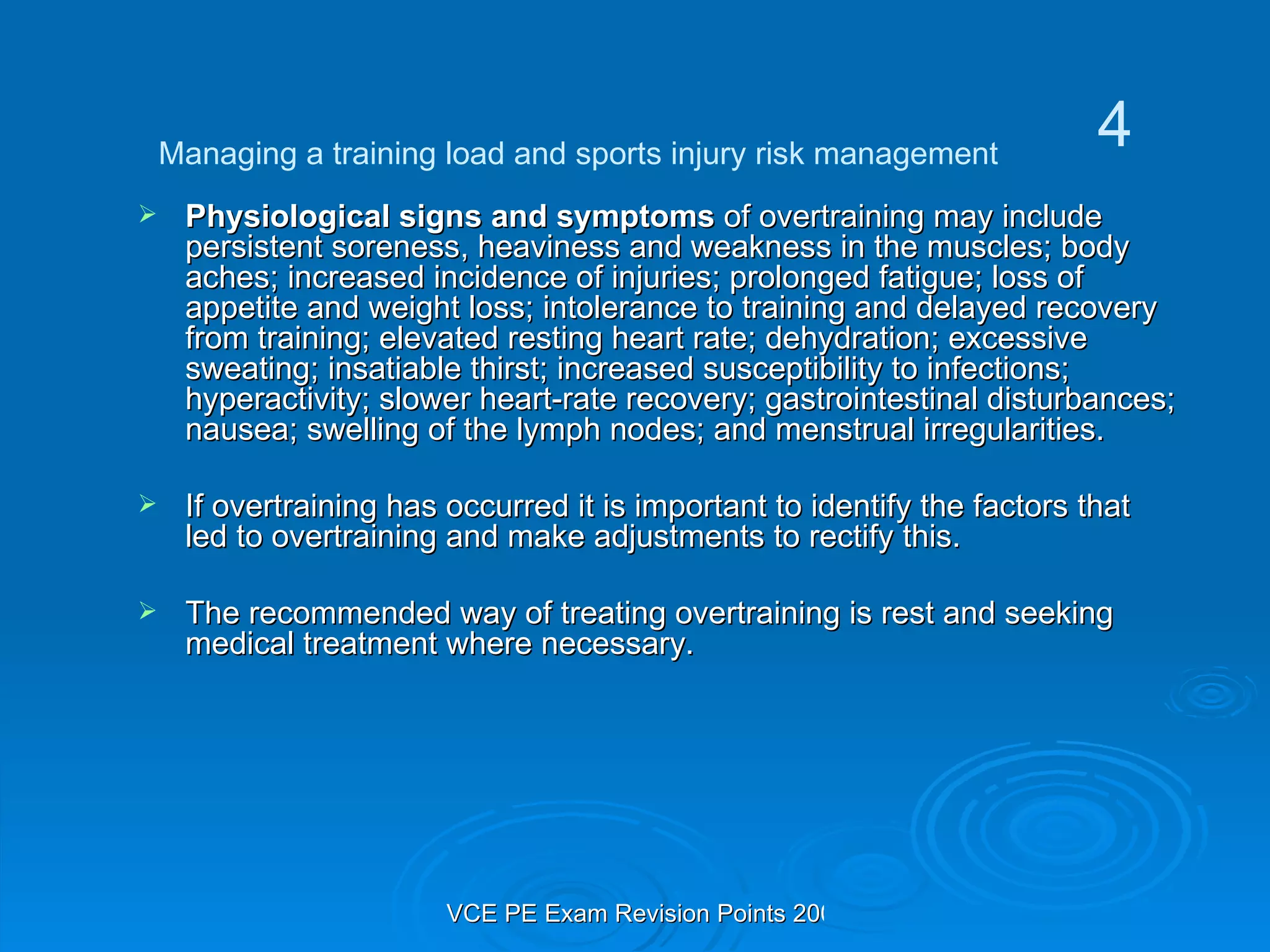 Physiological signs and symptoms  of overtraining may include persistent soreness, heaviness and weakness in the muscles; body aches; increased incidence of injuries; prolonged fatigue; loss of appetite and weight loss; intolerance to training and delayed recovery from training; elevated resting heart rate; dehydration; excessive sweating; insatiable thirst; increased susceptibility to infections; hyperactivity; slower heart-rate recovery; gastrointestinal disturbances; nausea; swelling of the lymph nodes; and menstrual irregularities. If overtraining has occurred it is important to identify the factors that led to overtraining and make adjustments to rectify this.  The recommended way of treating overtraining is rest and seeking medical treatment where necessary.  Managing a training load and sports injury risk management 4 