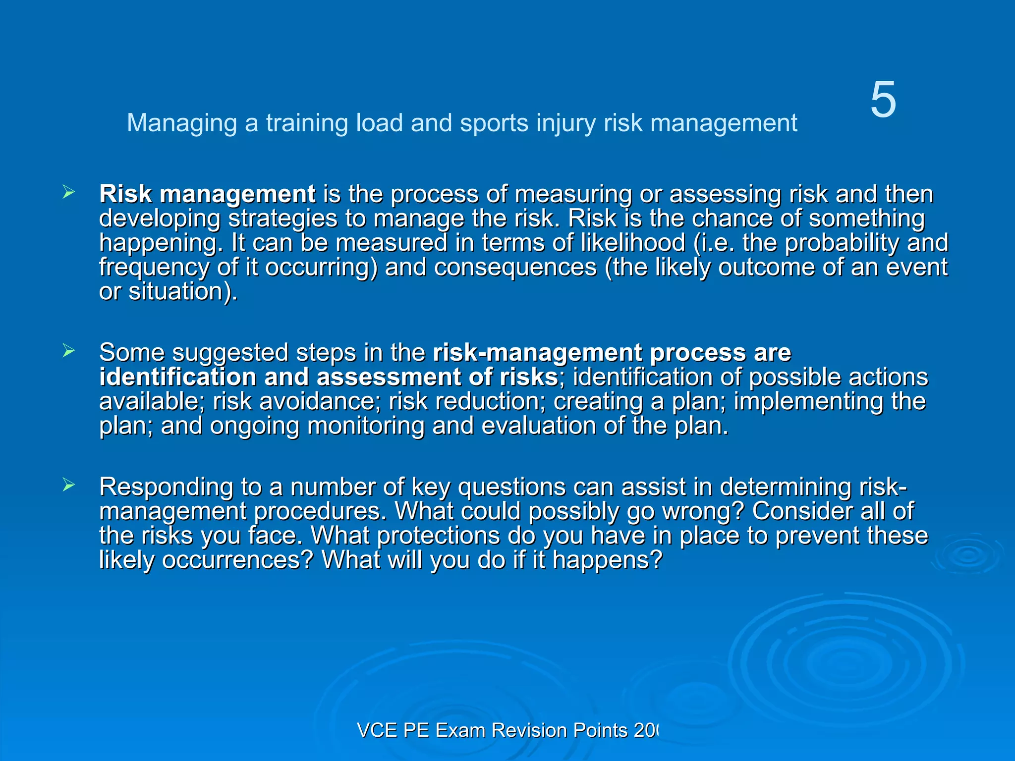 Risk management  is the process of measuring or assessing risk and then developing strategies to manage the risk. Risk is the chance of something happening. It can be measured in terms of likelihood (i.e. the probability and frequency of it occurring) and consequences (the likely outcome of an event or situation). Some suggested steps in the  risk-management process are identification and assessment of risks ; identification of possible actions available; risk avoidance; risk reduction; creating a plan; implementing the plan; and ongoing monitoring and evaluation of the plan.  Responding to a number of key questions can assist in determining risk-management procedures. What could possibly go wrong? Consider all of the risks you face. What protections do you have in place to prevent these likely occurrences? What will you do if it happens? Managing a training load and sports injury risk management 5 