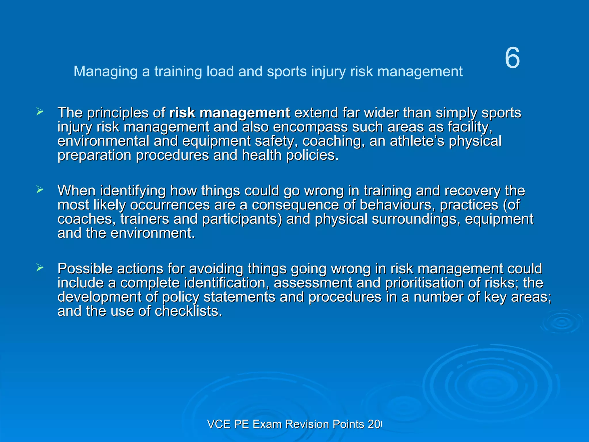 The principles of  risk management  extend far wider than simply sports injury risk management and also encompass such areas as facility, environmental and equipment safety, coaching, an athlete’s physical preparation procedures and health policies. When identifying how things could go wrong in training and recovery the most likely occurrences are a consequence of behaviours, practices (of coaches, trainers and participants) and physical surroundings, equipment and the environment. Possible actions for avoiding things going wrong in risk management could include a complete identification, assessment and prioritisation of risks; the development of policy statements and procedures in a number of key areas; and the use of checklists. Managing a training load and sports injury risk management 6 