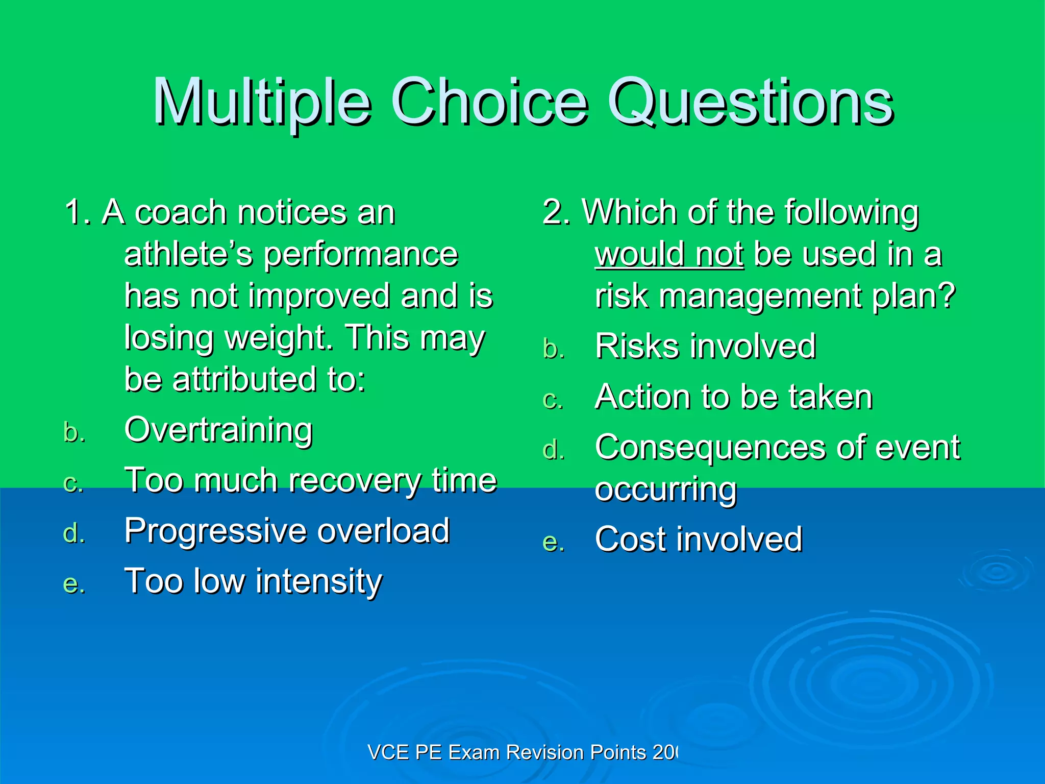 Multiple Choice Questions 1. A coach notices an athlete’s performance has not improved and is losing weight. This may be attributed to: Overtraining Too much recovery time Progressive overload Too low intensity 2. Which of the following  would not  be used in a risk management plan? Risks involved Action to be taken Consequences of event occurring Cost involved 