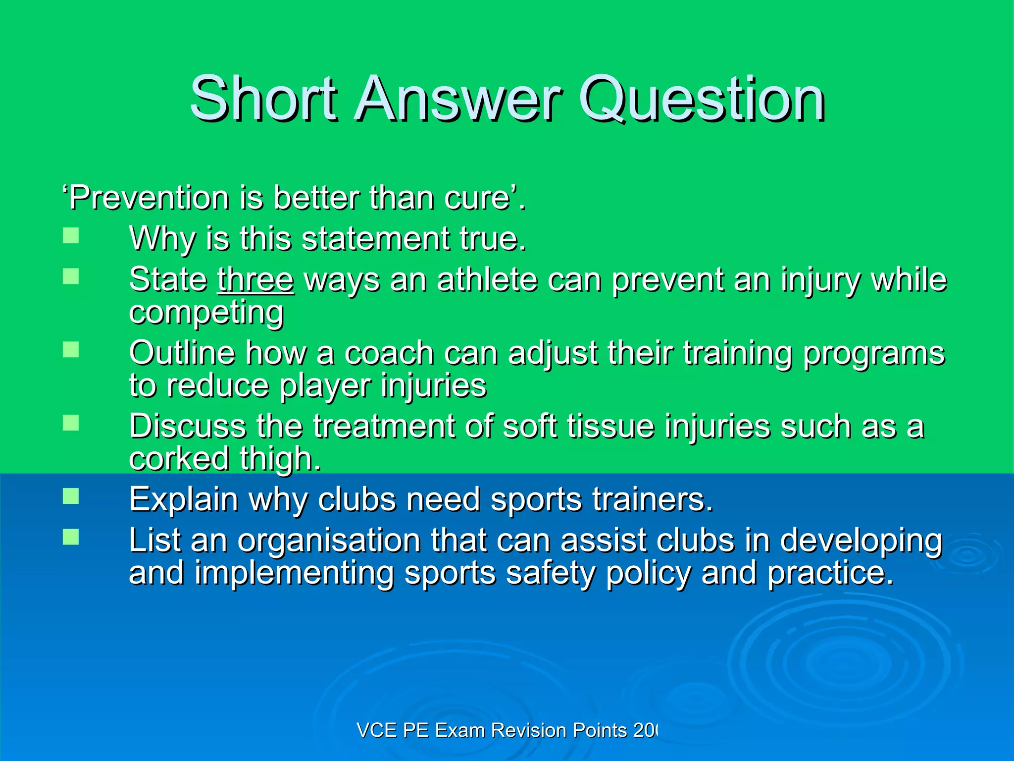 Short Answer Question ‘ Prevention is better than cure’. Why is this statement true. State  three  ways an athlete can prevent an injury while competing Outline how a coach can adjust their training programs to reduce player injuries Discuss the treatment of soft tissue injuries such as a corked thigh. Explain why clubs need sports trainers. List an organisation that can assist clubs in developing and implementing sports safety policy and practice. 