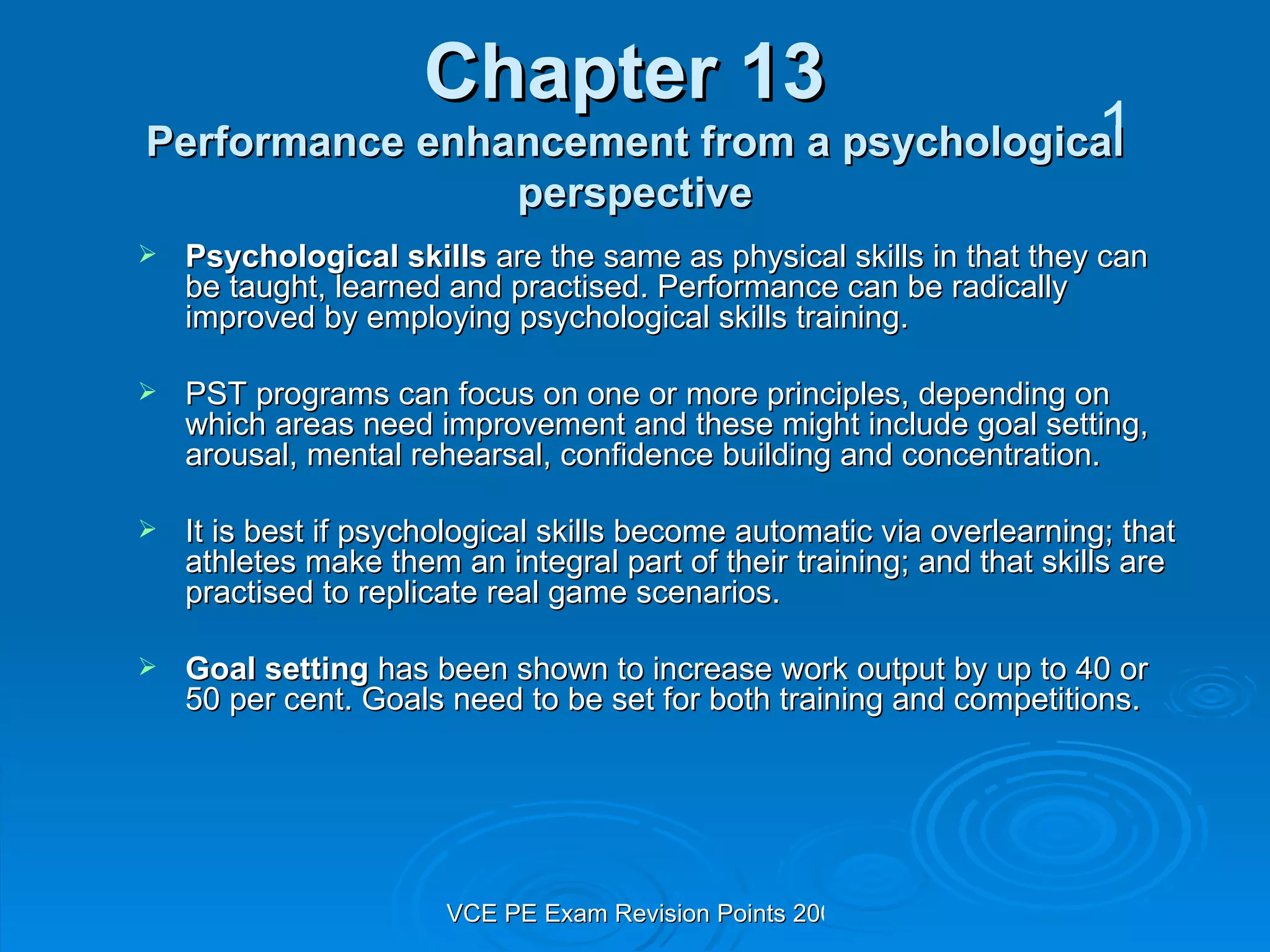 Chapter 13  Performance enhancement from a psychological perspective Psychological skills  are the same as physical skills in that they can be taught, learned and practised. Performance can be radically improved by employing psychological skills training. PST programs can focus on one or more principles, depending on which areas need improvement and these might include goal setting, arousal, mental rehearsal, confidence building and concentration. It is best if psychological skills become automatic via overlearning; that athletes make them an integral part of their training; and that skills are practised to replicate real game scenarios. Goal setting  has been shown to increase work output by up to 40 or 50 per cent. Goals need to be set for both training and competitions. 1 