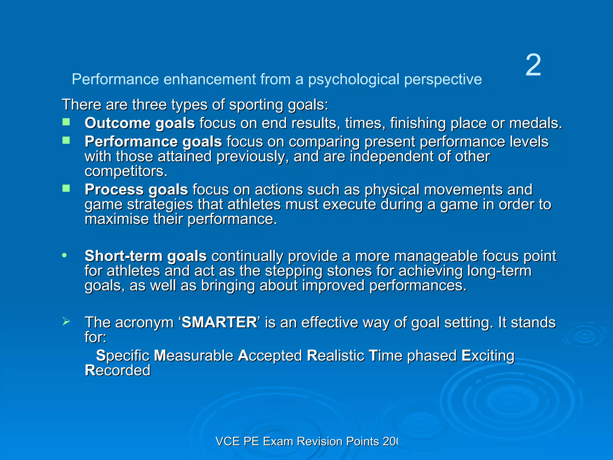 There are three types of sporting goals: Outcome goals  focus on end results, times, finishing place or medals. Performance goals  focus on comparing present performance levels with those attained previously, and are independent of other competitors. Process goals  focus on actions such as physical movements and game strategies that athletes must execute during a game in order to maximise their performance. Short-term goals  continually provide a more manageable focus point for athletes and act as the stepping stones for achieving long-term goals, as well as bringing about improved performances. The acronym ‘ SMARTER ’ is an effective way of goal setting. It stands for: S pecific  M easurable  A ccepted  R ealistic  T ime phased  E xciting  R ecorded Performance enhancement from a psychological perspective 2 
