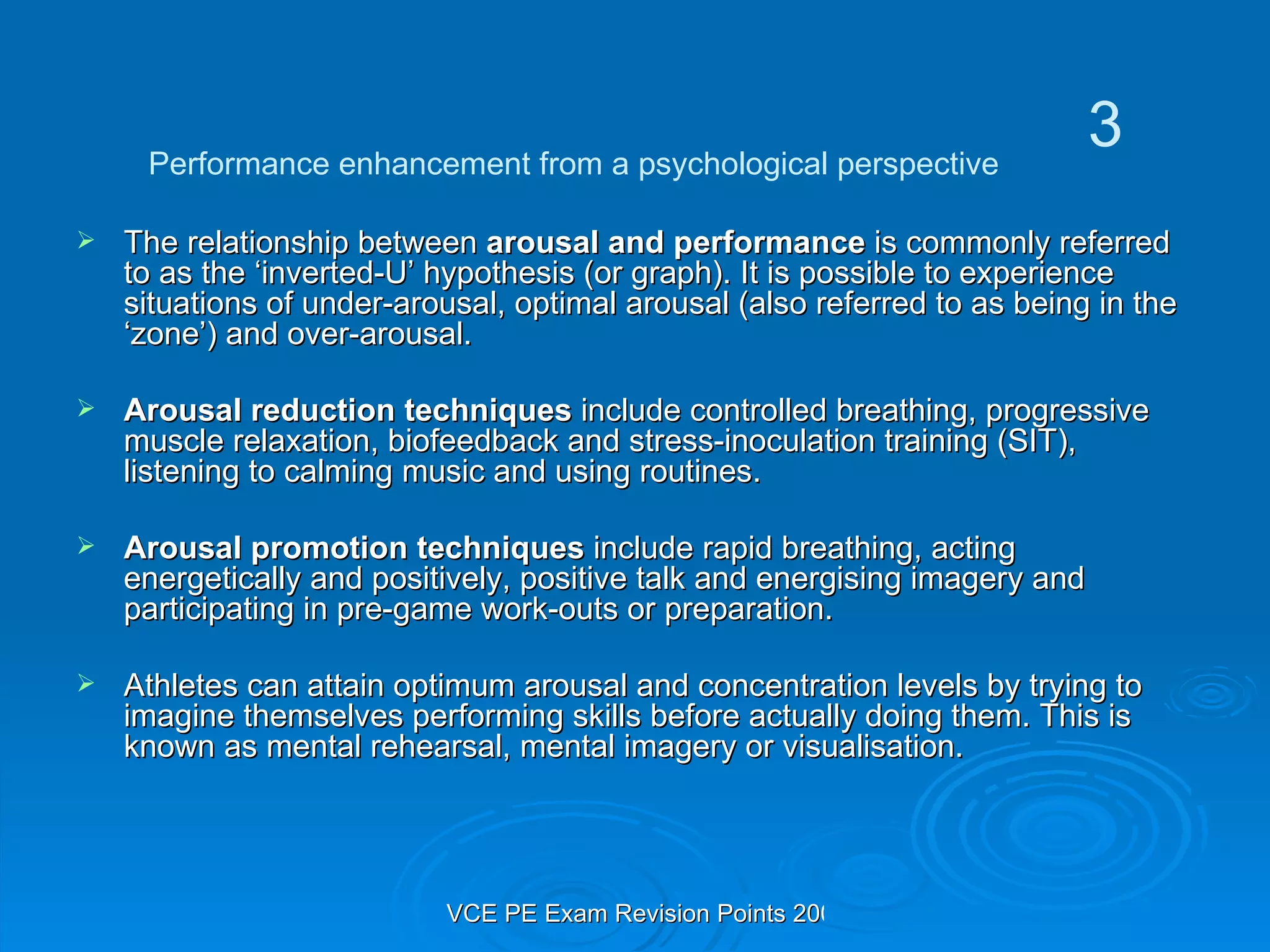 The relationship between  arousal and performance  is commonly referred to as the ‘inverted-U’ hypothesis (or graph). It is possible to experience situations of under-arousal, optimal arousal (also referred to as being in the ‘zone’) and over-arousal. Arousal reduction techniques  include controlled breathing, progressive muscle relaxation, biofeedback and stress-inoculation training (SIT), listening to calming music and using routines. Arousal promotion techniques  include rapid breathing, acting energetically and positively, positive talk and energising imagery and participating in pre-game work-outs or preparation. Athletes can attain optimum arousal and concentration levels by trying to imagine themselves performing skills before actually doing them. This is known as mental rehearsal, mental imagery or visualisation. Performance enhancement from a psychological perspective 3 