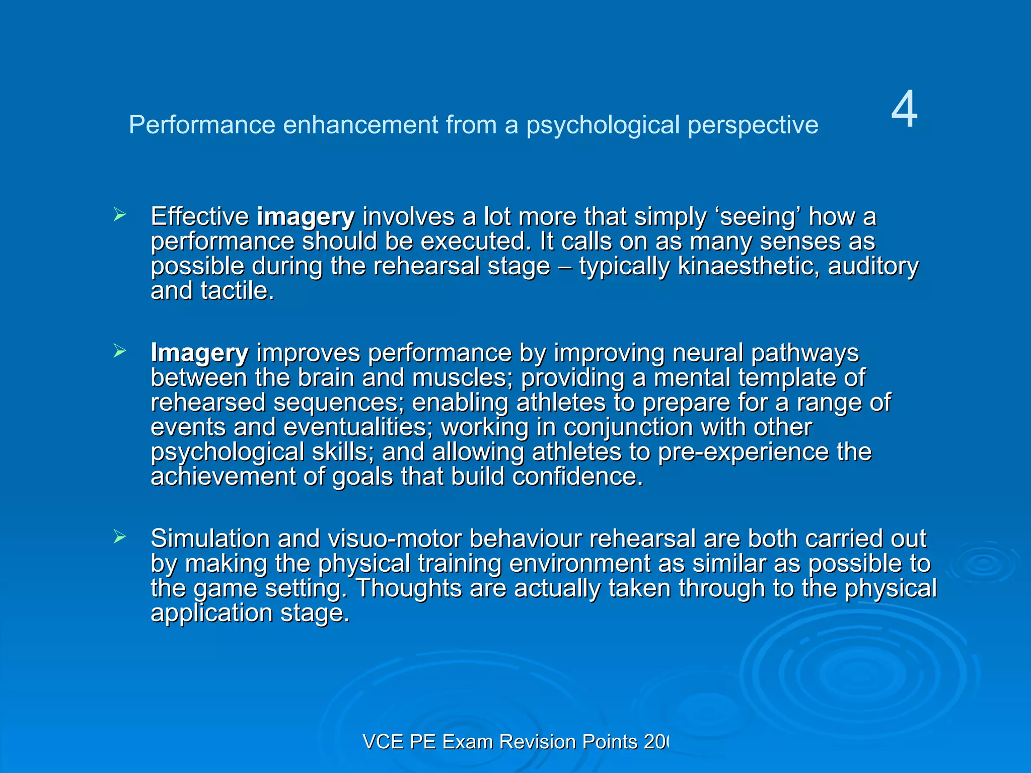 Effective  imagery  involves a lot more that simply ‘seeing’ how a performance should be executed. It calls on as many senses as possible during the rehearsal stage    typically kinaesthetic, auditory and tactile. Imagery  improves performance by improving neural pathways between the brain and muscles; providing a mental template of rehearsed sequences; enabling athletes to prepare for a range of events and eventualities; working in conjunction with other psychological skills; and allowing athletes to pre-experience the achievement of goals that build confidence.  Simulation and visuo-motor behaviour rehearsal are both carried out by making the physical training environment as similar as possible to the game setting. Thoughts are actually taken through to the physical application stage. Performance enhancement from a psychological perspective 4 