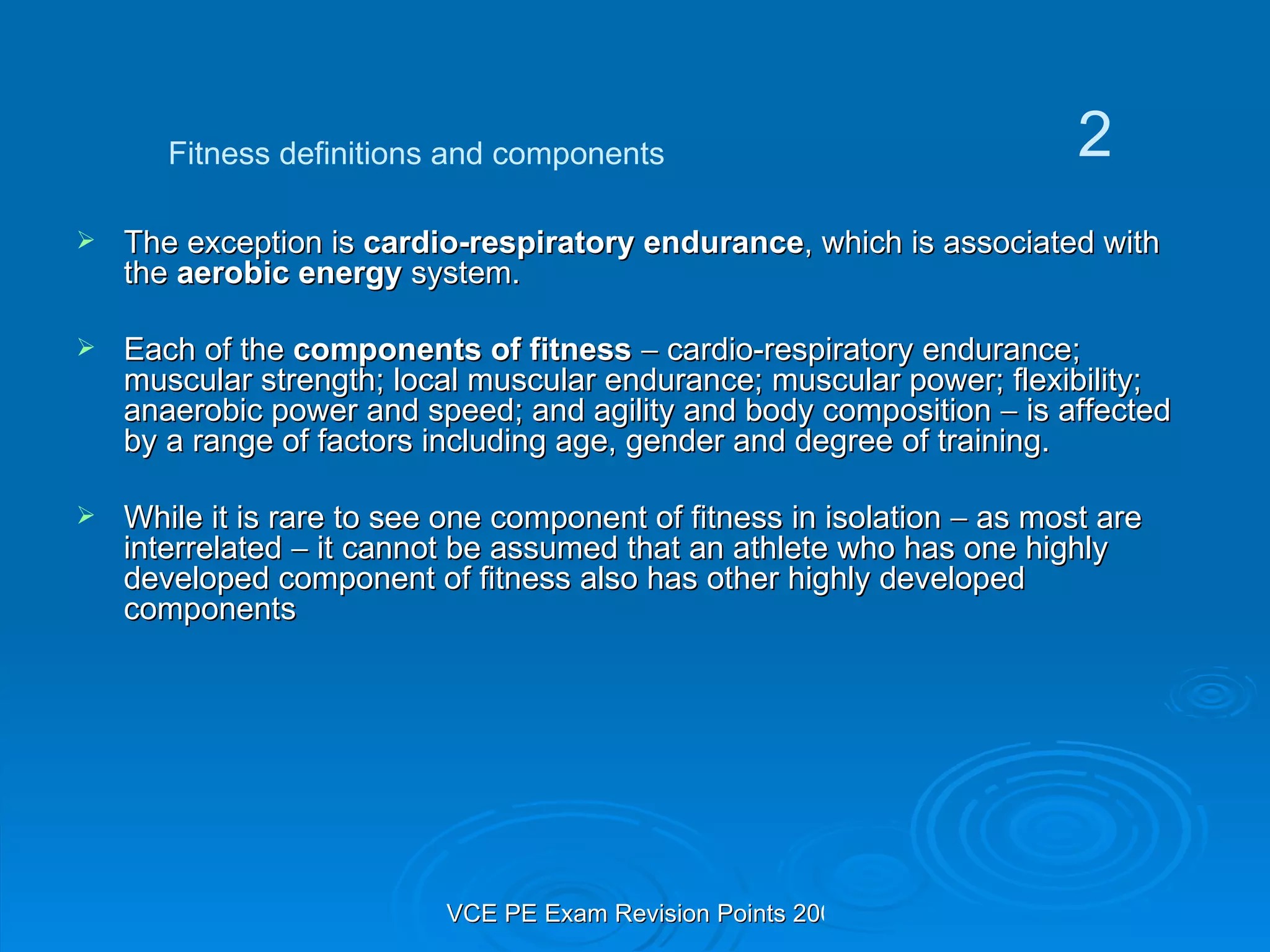 The exception is  cardio-respiratory endurance , which is associated with the  aerobic energy  system.  Each of the  components of fitness     cardio-respiratory endurance; muscular strength; local muscular endurance; muscular power; flexibility; anaerobic power and speed; and agility and body composition    is affected by a range of factors including age, gender and degree of training.  While it is rare to see one component of fitness in isolation    as most are interrelated    it cannot be assumed that an athlete who has one highly developed component of fitness also has other highly developed components Fitness definitions and components 2 