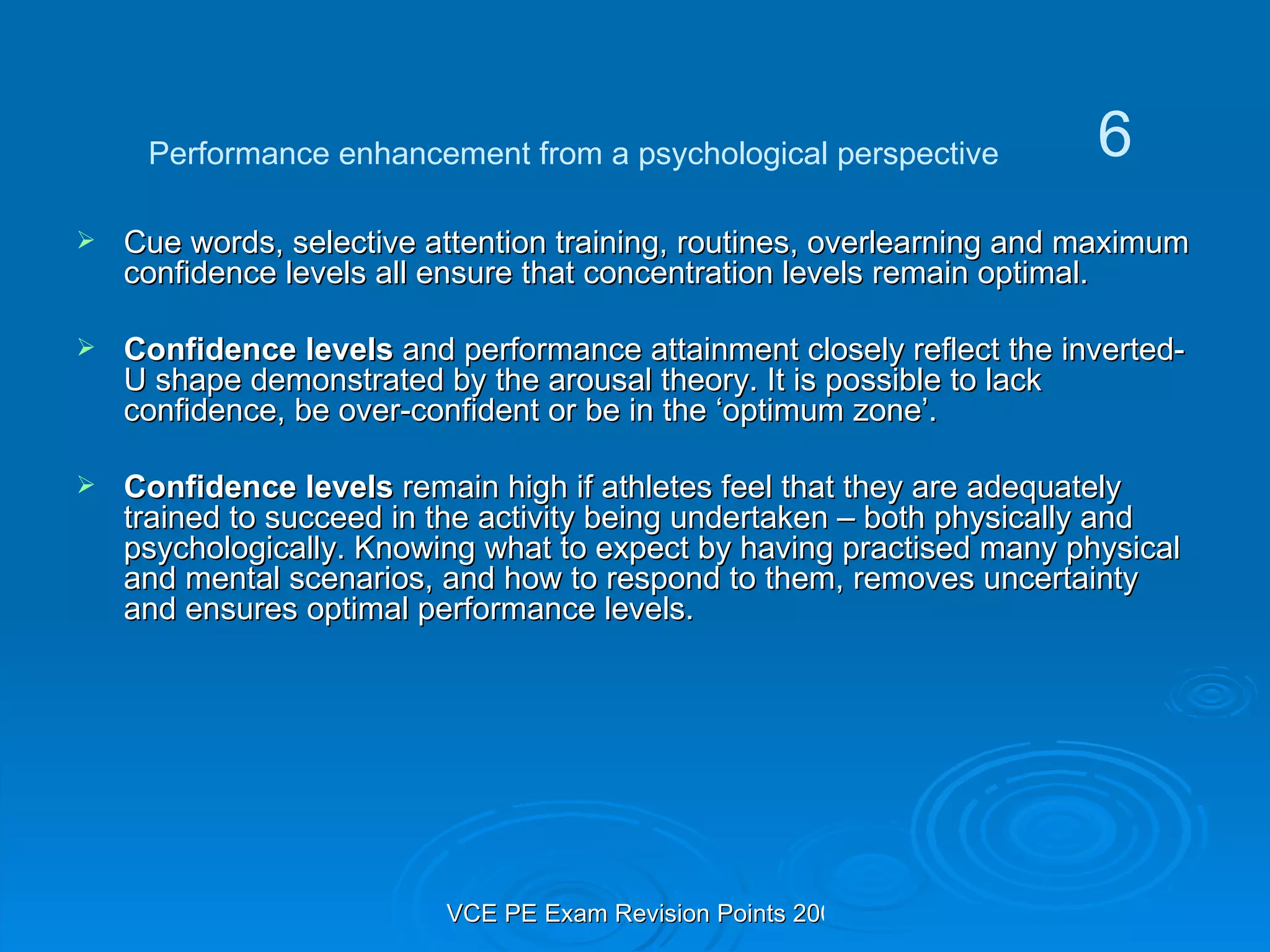 Cue words, selective attention training, routines, overlearning and maximum confidence levels all ensure that concentration levels remain optimal. Confidence levels  and performance attainment closely reflect the inverted-U shape demonstrated by the arousal theory. It is possible to lack confidence, be over-confident or be in the ‘optimum zone’. Confidence levels  remain high if athletes feel that they are adequately trained to succeed in the activity being undertaken – both physically and psychologically. Knowing what to expect by having practised many physical and mental scenarios, and how to respond to them, removes uncertainty and ensures optimal performance levels. Performance enhancement from a psychological perspective 6 