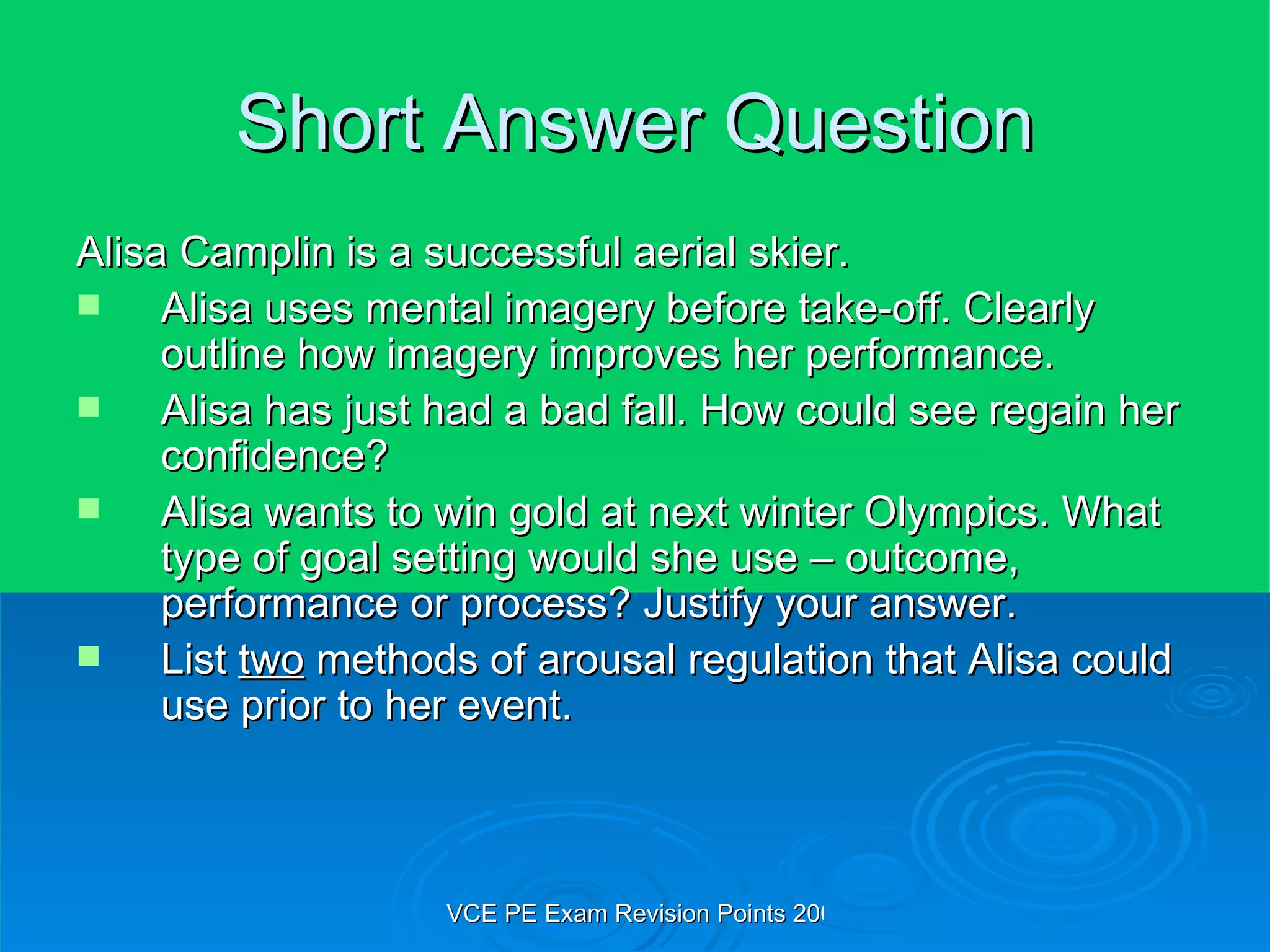 Short Answer Question Alisa Camplin is a successful aerial skier. Alisa uses mental imagery before take-off. Clearly outline how imagery improves her performance. Alisa has just had a bad fall. How could see regain her confidence? Alisa wants to win gold at next winter Olympics. What type of goal setting would she use – outcome, performance or process? Justify your answer. List  two  methods of arousal regulation that Alisa could use prior to her event. 