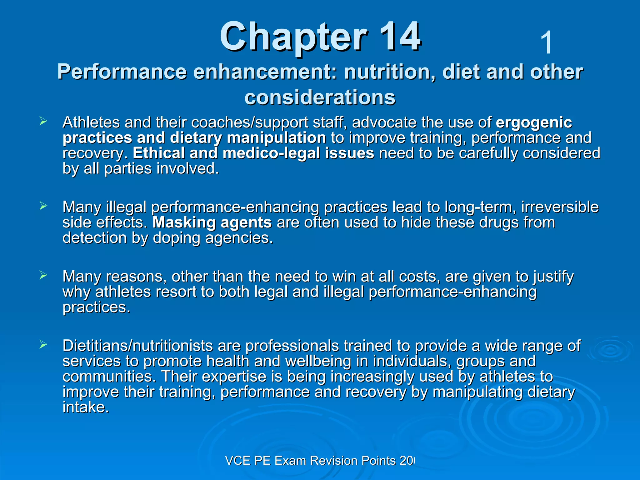 Chapter 14 Performance enhancement: nutrition, diet and other considerations Athletes and their coaches/support staff, advocate the use of  ergogenic practices and dietary manipulation  to improve training, performance and recovery.  Ethical and medico-legal issues  need to be carefully considered by all parties involved. Many illegal performance-enhancing practices lead to long-term, irreversible side effects.  Masking agents  are often used to hide these drugs from detection by doping agencies. Many reasons, other than the need to win at all costs, are given to justify why athletes resort to both legal and illegal performance-enhancing practices. Dietitians/nutritionists are professionals trained to provide a wide range of services to promote health and wellbeing in individuals, groups and communities. Their expertise is being increasingly used by athletes to improve their training, performance and recovery by manipulating dietary intake. 1 