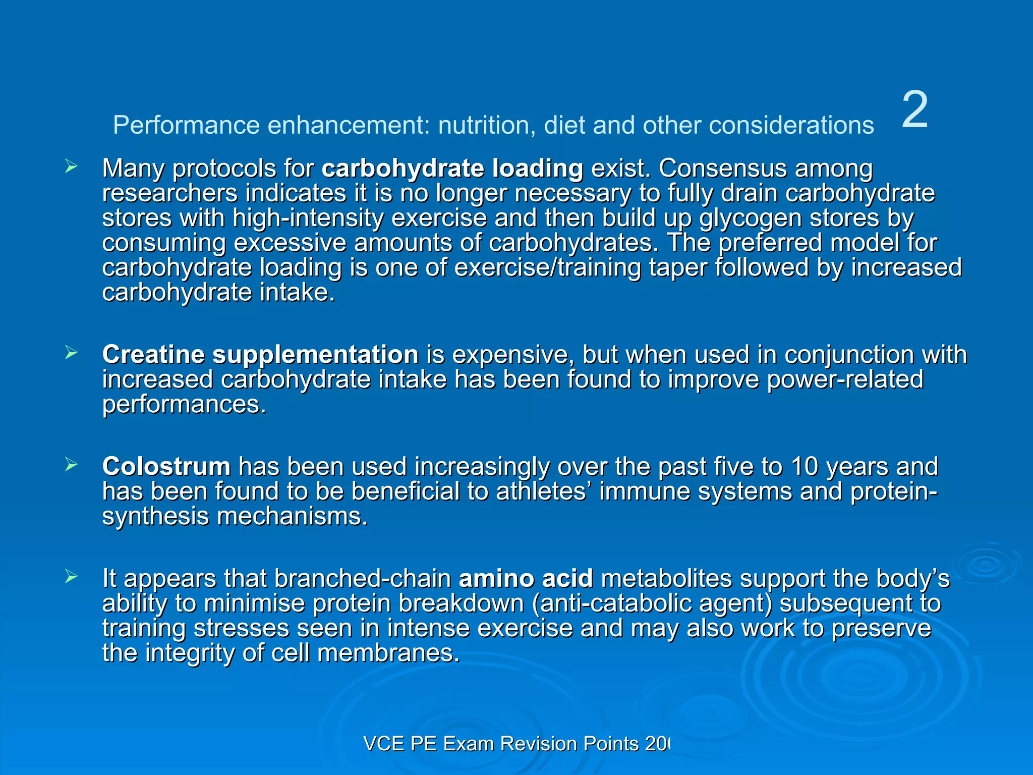 Many protocols for  carbohydrate loading  exist. Consensus among researchers indicates it is no longer necessary to fully drain carbohydrate stores with high-intensity exercise and then build up glycogen stores by consuming excessive amounts of carbohydrates. The preferred model for carbohydrate loading is one of exercise/training taper followed by increased carbohydrate intake. Creatine supplementation  is expensive, but when used in conjunction with increased carbohydrate intake has been found to improve power-related performances. Colostrum  has been used increasingly over the past five to 10 years and has been found to be beneficial to athletes’ immune systems and protein-synthesis mechanisms. It appears that branched-chain  amino acid  metabolites support the body’s ability to minimise protein breakdown (anti-catabolic agent) subsequent to training stresses seen in intense exercise and may also work to preserve the integrity of cell membranes. Performance enhancement: nutrition, diet and other considerations 2 