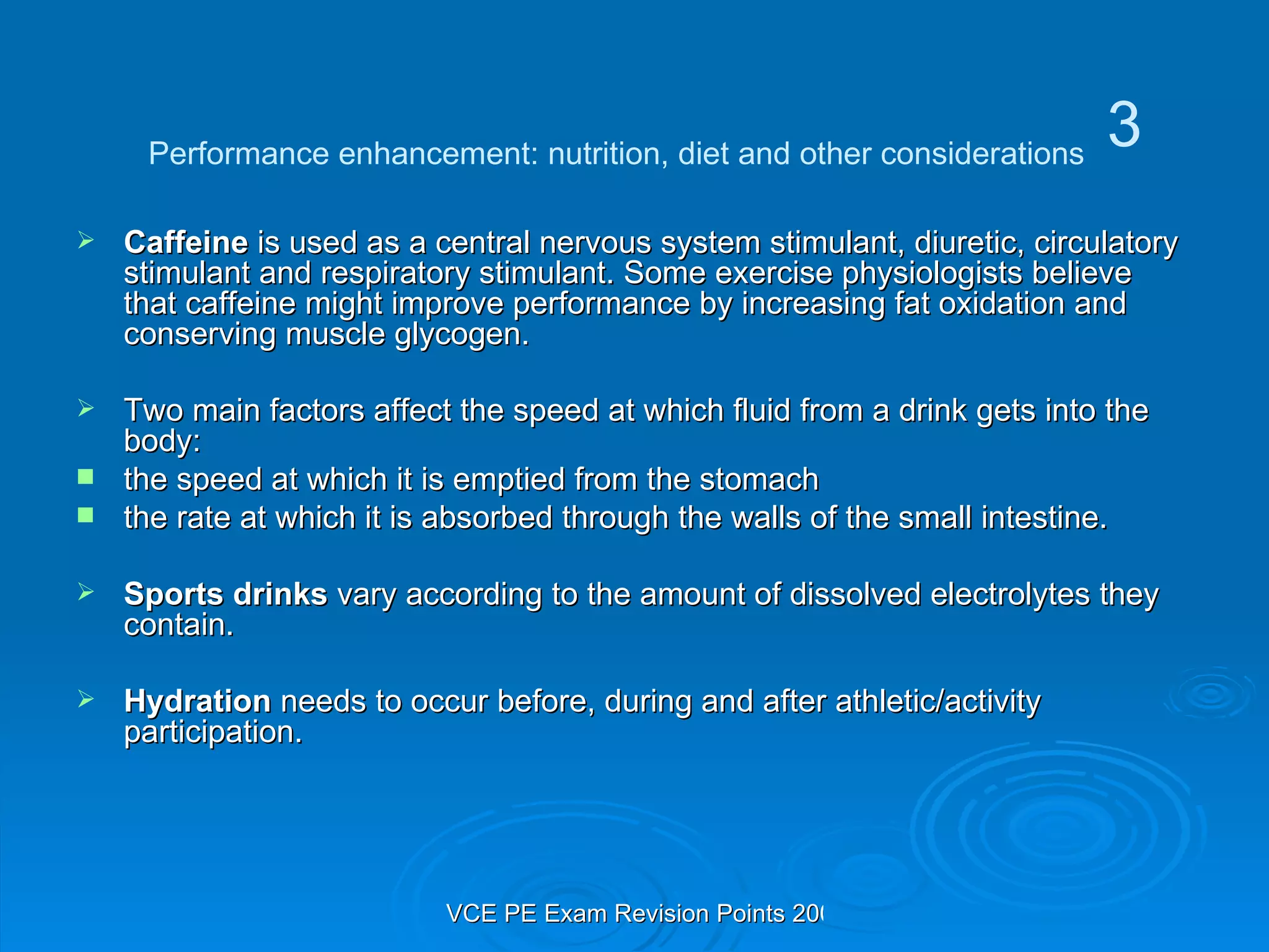 Caffeine  is used as a central nervous system stimulant, diuretic, circulatory stimulant and respiratory stimulant. Some exercise physiologists believe that caffeine might improve performance by increasing fat oxidation and conserving muscle glycogen. Two main factors affect the speed at which fluid from a drink gets into the body: the speed at which it is emptied from the stomach  the rate at which it is absorbed through the walls of the small intestine.  Sports drinks  vary according to the amount of dissolved electrolytes they contain. Hydration  needs to occur before, during and after athletic/activity participation. Performance enhancement: nutrition, diet and other considerations 3 