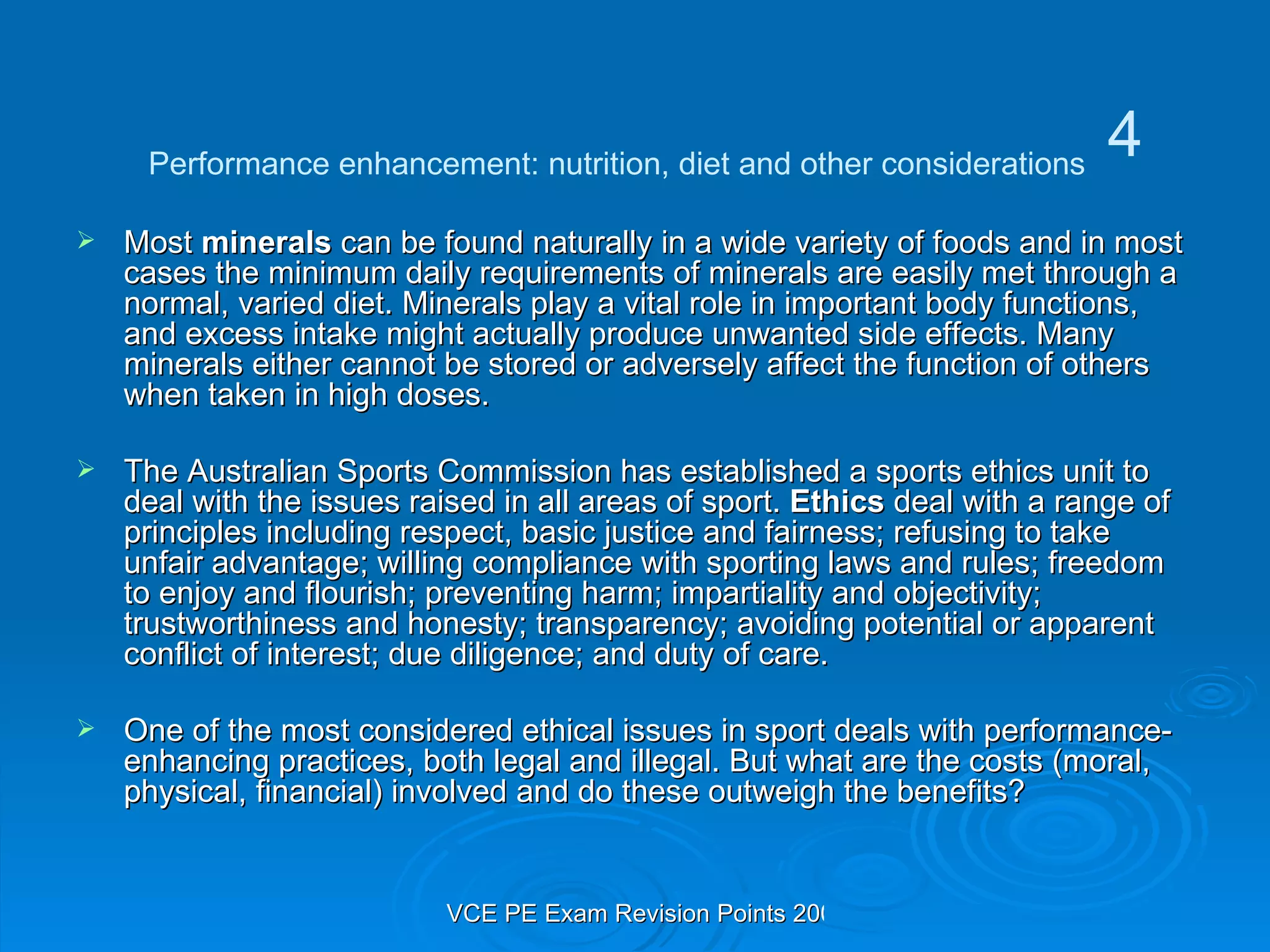 Most  minerals  can be found naturally in a wide variety of foods and in most cases the minimum daily requirements of minerals are easily met through a normal, varied diet. Minerals play a vital role in important body functions, and excess intake might actually produce unwanted side effects. Many minerals either cannot be stored or adversely affect the function of others when taken in high doses. The Australian Sports Commission has established a sports ethics unit to deal with the issues raised in all areas of sport.  Ethics  deal with a range of principles including respect, basic justice and fairness; refusing to take unfair advantage; willing compliance with sporting laws and rules; freedom to enjoy and flourish; preventing harm; impartiality and objectivity; trustworthiness and honesty; transparency; avoiding potential or apparent conflict of interest; due diligence; and duty of care. One of the most considered ethical issues in sport deals with performance-enhancing practices, both legal and illegal. But what are the costs (moral, physical, financial) involved and do these outweigh the benefits? Performance enhancement: nutrition, diet and other considerations 4 