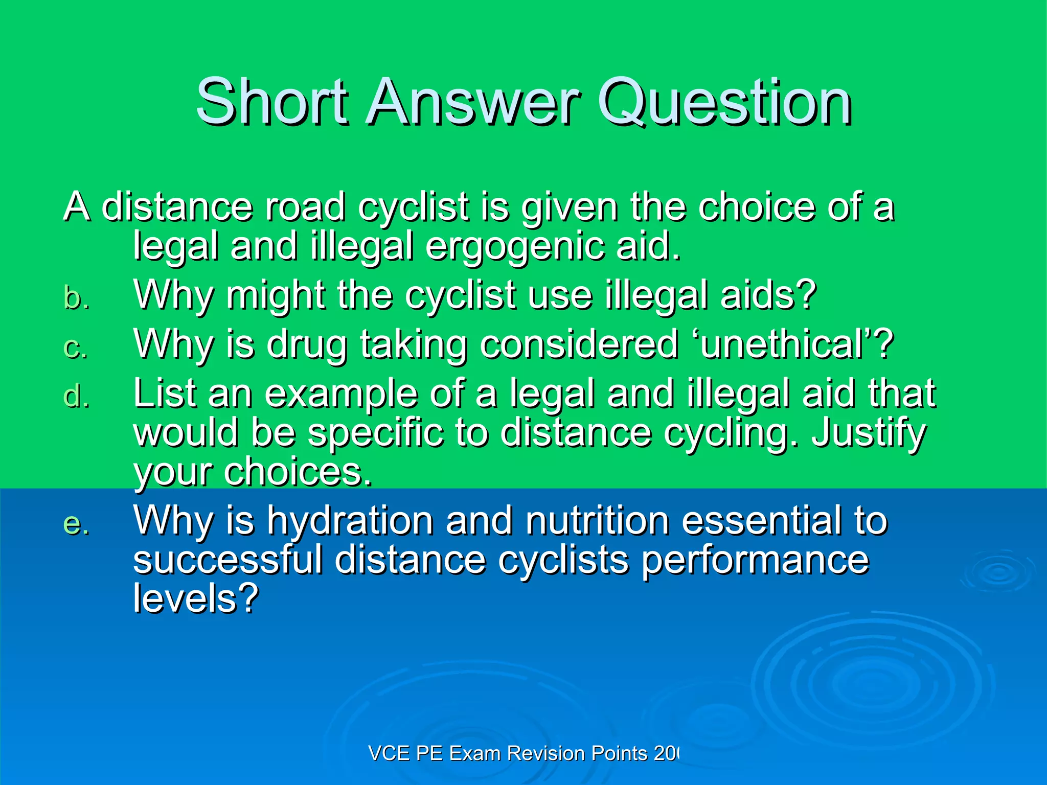 Short Answer Question A distance road cyclist is given the choice of a legal and illegal ergogenic aid. Why might the cyclist use illegal aids? Why is drug taking considered ‘unethical’? List an example of a legal and illegal aid that would be specific to distance cycling. Justify your choices. Why is hydration and nutrition essential to successful distance cyclists performance levels? 