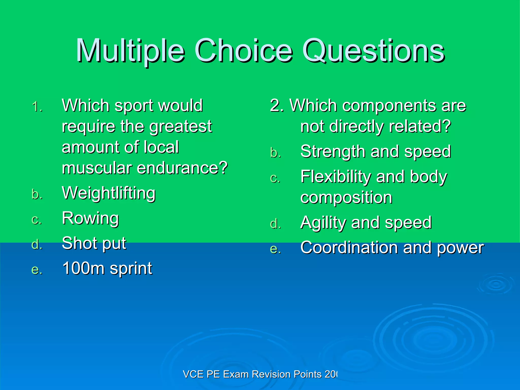 Multiple Choice Questions Which sport would require the greatest amount of local muscular endurance? Weightlifting Rowing Shot put 100m sprint 2. Which components are not directly related? Strength and speed Flexibility and body composition Agility and speed Coordination and power 