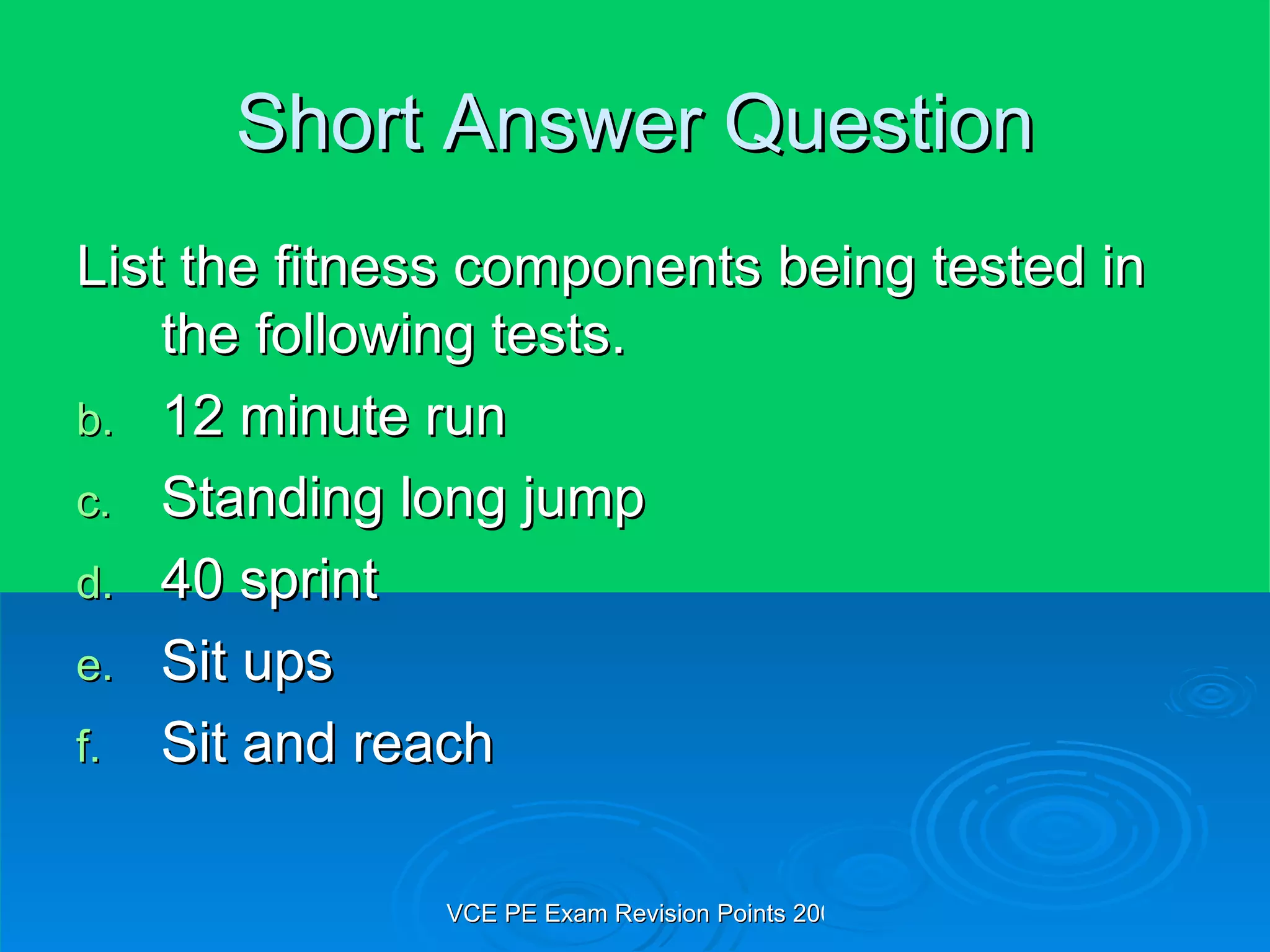 Short Answer Question List the fitness components being tested in the following tests. 12 minute run Standing long jump 40 sprint Sit ups Sit and reach 