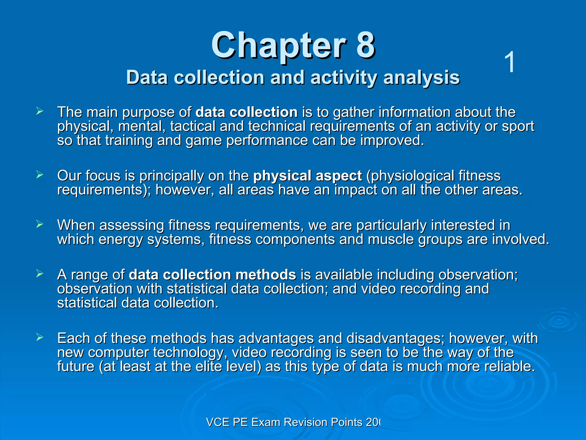 Chapter 8 Data collection and activity analysis The main purpose of  data collection  is to gather information about the physical, mental, tactical and technical requirements of an activity or sport so that training and game performance can be improved.  Our focus is principally on the  physical aspect  (physiological fitness requirements); however, all areas have an impact on all the other areas. When assessing fitness requirements, we are particularly interested in which energy systems, fitness components and muscle groups are involved. A range of  data collection methods  is available including observation; observation with statistical data collection; and video recording and statistical data collection. Each of these methods has advantages and disadvantages; however, with new computer technology, video recording is seen to be the way of the future (at least at the elite level) as this type of data is much more reliable. 1 