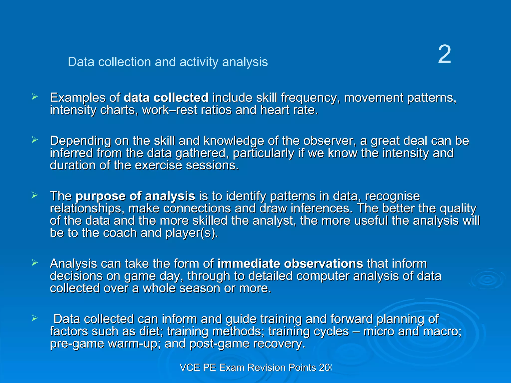 Examples of  data collected  include skill frequency, movement patterns, intensity charts, work  rest ratios and heart rate. Depending on the skill and knowledge of the observer, a great deal can be inferred from the data gathered, particularly if we know the intensity and duration of the exercise sessions. The  purpose of analysis  is to identify patterns in data, recognise relationships, make connections and draw inferences. The better the quality of the data and the more skilled the analyst, the more useful the analysis will be to the coach and player(s). Analysis can take the form of  immediate observations  that inform decisions on game day, through to detailed computer analysis of data collected over a whole season or more. Data collected can inform and guide training and forward planning of factors such as diet; training methods; training cycles – micro and macro; pre-game warm-up; and post-game recovery. Data collection and activity analysis 2 