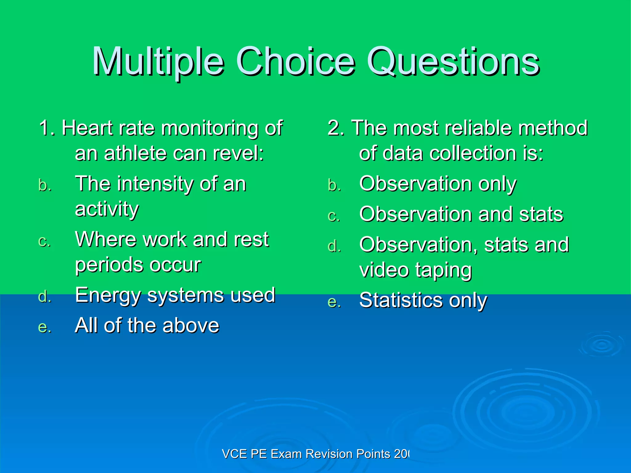 Multiple Choice Questions 1. Heart rate monitoring of an athlete can revel: The intensity of an activity Where work and rest periods occur Energy systems used All of the above 2. The most reliable method of data collection is: Observation only Observation and stats Observation, stats and video taping Statistics only 