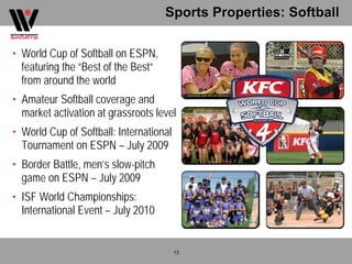 Sports Properties: Softball

• World Cup of Softball on ESPN,
  featuring the “Best of the Best”
  from around the world
• Amateur Softball coverage and
  market activation at grassroots level
• World Cup of Softball: International
  Tournament on ESPN – July 2009
• Border Battle, men’s slow-pitch
  game on ESPN – July 2009
• ISF World Championships:
  International Event – July 2010


                                         13
 