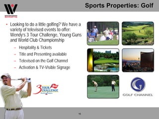 Sports Properties: Golf

• Looking to do a little golfing? We have a
  variety of televised events to offer:
  Wendy’s 3 Tour Challenge, Young Guns
  and World Club Championship
    – Hospitality & Tickets
    – Title and Presenting available
    – Televised on the Golf Channel
    – Activation & TV-Visible Signage




                                         16
 