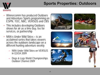Sports Properties: Outdoors

• Winnercomm has produced Outdoors
  and Adventure Sports programming on
  ESPN, TOC, NBC, VERSUS and CBS
• This includes developing Outdoors
  shows for air as a time buy, fee for
  services, or partnership
• NRA’s Under Wild Skies – is an
  acclaimed series that takes viewers
  across the outdoors landscape on a
  different hunting adventure weekly
    – NRA Under Wild Skies on VERSUS
      in Q3/Q4 2009
    – Dogs & Logs World Championships
      Outdoor Channel 2009


                                        17
 