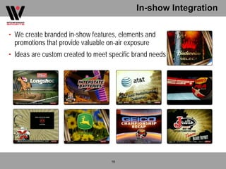 In-show Integration

• We create branded in-show features, elements and
  promotions that provide valuable on-air exposure
• Ideas are custom created to meet specific brand needs




                                   18
 