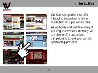 Interactive

• Our sports properties also offer
  interactive extensions to further
  reach their most passionate fans
• As we house and maintain many of
  our league’s websites internally, we
  are able to offer customized
  campaigns to extend your brand’s
  sponsorship presence




22
 