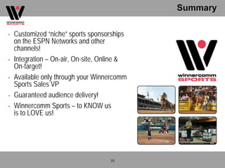 Summary

•   Customized “niche” sports sponsorships
    on the ESPN Networks and other
    channels!
•   Integration – On-air, On-site, Online &
    On-target!
•   Available only through your Winnercomm
    Sports Sales VP
•   Guaranteed audience delivery!
•   Winnercomm Sports – to KNOW us
    is to LOVE us!




                                     23
 
