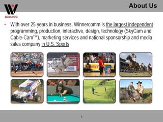 About Us

• With over 25 years in business, Winnercomm is the largest independent
  programming, production, interactive, design, technology (SkyCam and
  Cable-Cam™), marketing services and national sponsorship and media
  sales company in U.S. Sports




                                    3
 