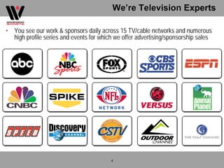 We’re Television Experts

• You see our work & sponsors daily across 15 TV/cable networks and numerous
  high profile series and events for which we offer advertising/sponsorship sales




                                         4
 