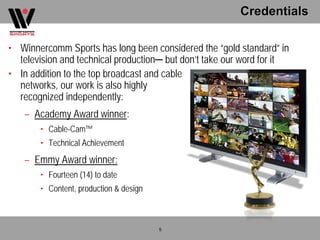 Credentials

• Winnercomm Sports has long been considered the “gold standard” in
  television and technical production─ but don’t take our word for it
• In addition to the top broadcast and cable
  networks, our work is also highly
  recognized independently:
   – Academy Award winner:
       • Cable-Cam™
       • Technical Achievement
   – Emmy Award winner:
       • Fourteen (14) to date
       • Content, production & design



                                        5
 