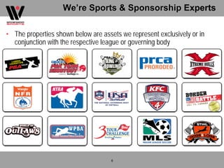 We’re Sports & Sponsorship Experts

• The properties shown below are assets we represent exclusively or in
  conjunction with the respective league or governing body




                                     6
 