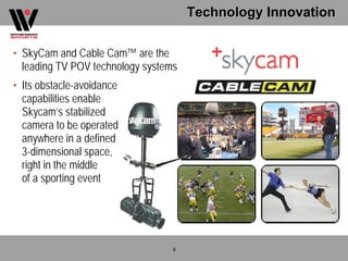 Technology Innovation

• SkyCam and Cable Cam™ are the
  leading TV POV technology systems
• Its obstacle-avoidance
  capabilities enable
  Skycam’s stabilized
  camera to be operated
  anywhere in a defined
  3-dimensional space,
  right in the middle
  of a sporting event




                                  9
 