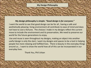 My design philosophy is simple: “Good design is for everyone.”       I want the world to see that good design can be for all , having a safe and aesthetically pleasing  living environment all contribute to ease of mind and does not have to cost a fortune.  The choices I make in my designs reflect the current move to include the environment and its preservation, We need to preserve our world for the future generations to enjoy.       Use and reuse is seen throughout my designs, making an object into another useful design is only the start, I want my designs and spaces to be a tool in helping people live more relaxing and fulfilled lives.  There is beauty in the everyday things around us… I want to show the world how all of this can be incorporated in our everyday lives.                                      Thank You, Phil Urban  My Design Philosophy 