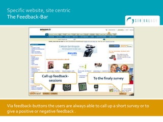 Specific website, site centric
The Feedback-Bar




                   Call up feedback-
                                               To the finaly survey
                        sessions




Via feedback-buttons the users are always able to call up a short survey or to
give a positive or negative feedback .
 