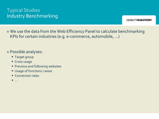 Typical Studies
Industry Benchmarking

» We use the data from the Web Efficiency Panel to calculate benchmarking
  KPIs for certain industries (e.g. e-commerce, automobile, …)


» Possible analyses:
     Target group
     Cross usage
     Previous and following websites
     Usage of functions / areas
     Conversion rates
     …
 
