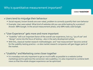 Why is quantitative measurement important?


» Users tend to misjudge their behaviour
   Social request, known brands are over-rated, problem to correctly quantify their own behavior
   Example: User were asked: What kind of websites did you use while looking for a product?
    Answer: 88% Google. In the actual measurement phase, only 68% really used Google.


» “User Experience” gets more and more important
   “Usability” still is an important factor of the overall user experience, but e.g. “joy of use” and
    “design” come into the focus of testing – also in the early development phase.
   With this, classical market research methodologies and “real measurement” become central
    for the usability testing practice – or else market research companies will gain bigger parts of
    the market.


» “Usability” and Marketing come closer together
   It is nowadays not only important to get as much traffic as possible to a website (online
    marketing) and to optimize the conversion rate (usability), it is also important to combine both
    views so that the whole shopper experience can be optimized.
 