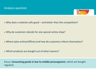 Analysis question



» Why does a website sells good – and better than the competition?


» Why do customers decide for one special online-shop?


» Where (also online/offline) and how do customers inform themselves?


» Which products are bought out of what reasons?


Focus: Consuming goods in low to middle pricesegment, which are bought
regularly
 