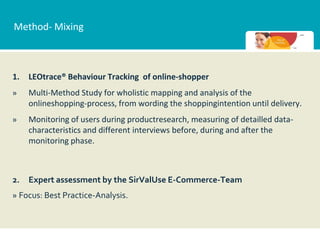 Method- Mixing



1.   LEOtrace® Behaviour Tracking of online-shopper
»    Multi-Method Study for wholistic mapping and analysis of the
     onlineshopping-process, from wording the shoppingintention until delivery.
»    Monitoring of users during productresearch, measuring of detailled data-
     characteristics and different interviews before, during and after the
     monitoring phase.



2.   Expert assessment by the SirValUse E-Commerce-Team
» Focus: Best Practice-Analysis.
 