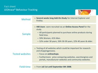 Fact sheet
LEOtrace® Behaviour Tracking


                         » Several weeks long Add-On-Study for Internet Explorer and
              Method       Firefox.

                         » 440 Users were recruited via an Online-Access-Panel for the
                           study.
                            – All participants planned to purchase online-products during
               Sample         field time.
                            – 59% Women, 41% Men.
                            – 52% under 30 years, 26% 30-39 years, 22% 40 years & older.


                         » Testing of all websites which could be important for research-
                           and shoppingprocess.
       Tested websites      – Focus on onlineshops.
                            – Furthermore: price comparing-websites, searchengines and
                              portals, manufacturer-websites and community-websites.


            Field time   » From Juli 1st until September 8th 2008.
 