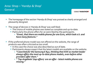 Area: Shop – 'Handys & Shop'
General


 The homepage of the section 'Handys & Shop' was praised as clearly arranged and
  pleasantly designed.

 The range of devices in 'Handys & Shop' was well liked.
    The choice of mobile phones was stated as complete and up-to-date.
    Particularly the phone offers for 1€ were liked by the participants.
         "Great, that there are mobile phones for one Euro, which look o.k. and
          have many features."

 If the preferred phone model was not offered on the website, the range of
  products was often criticized as too small.
      In this case the choice was also described as out of date.
      Participants always expect that the latest models are available on the website.
          "I searched for the Samsung E 840, thinking that XXX as market leader
            always offers the most up-to-date phone models, even before other
            providers offer them."
          " 'Top-Angebote' (top-offers) are on offer - latest mobile phones are
            missing."
 
