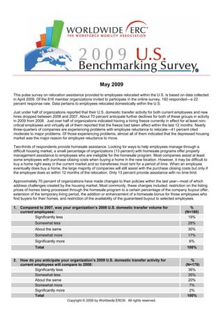 May 2009
This pulse survey on relocation assistance provided to employees relocated within the U.S. is based on data collected
in April 2009. Of the 816 member organizations invited to participate in the online survey, 182 responded—a 22
percent response rate. Data pertains to employees relocated domestically within the U.S.

Just under half of organizations reported that their U.S. domestic transfer activity for both current employees and new
hires dropped between 2008 and 2007. About 70 percent anticipate further declines for both of these groups in activity
in 2009 from 2008. Just over half of organizations indicated having a hiring freeze currently in effect for at least non-
critical employees and virtually all of them reported that the freeze had taken affect within the last 12 months. Nearly
three-quarters of companies are experiencing problems with employee reluctance to relocate—41 percent cited
moderate to major problems. Of those experiencing problems, almost all of them indicated that the depressed housing
market was the major reason for employee reluctance to move.

Two-thirds of respondents provide homesale assistance. Looking for ways to help employees manage through a
difficult housing market, a small percentage of organizations (13 percent) with homesale programs offer property
management assistance to employees who are ineligible for the homesale program. Most companies assist at least
some employees with purchase closing costs when buying a home in the new location. However, it may be difficult to
buy a home right away in the current market and so transferees must rent for a period of time. When an employee
eventually does buy a home, the large majority of companies will still assist with the purchase closing costs but only if
the employee does so within 12 months of the relocation. Only 13 percent provide assistance with no time limit.

Approximately 70 percent of organizations have made changes to their policies within the last year—most of which
address challenges created by the housing market. Most commonly, these changes included: restriction on the listing
prices of homes being processed through the homesale program to a certain percentage of the company buyout offer,
extension of the temporary living period, the addition or enhancement of a homesale bonus for those employees who
find buyers for their homes, and restriction of the availability of the guaranteed buyout to selected employees.

1. Compared to 2007, was your organization’s 2008 U.S. domestic transfer volume for                          %
   current employees:                                                                                     (N=180)
           Significantly less                                                                               19%
             Somewhat less                                                                                  28%
             About the same                                                                                 30%
             Somewhat more                                                                                  17%
             Significantly more                                                                              6%
             Total                                                                                          100%


2. How do you anticipate your organization’s 2009 U.S. domestic transfer activity for                         %
   current employees will compare to 2008:                                                                 (N=179)
           Significantly less                                                                               36%
           Somewhat less                                                                                    35%
           About the same                                                                                   20%
           Somewhat more                                                                                     7%
           Significantly more                                                                                2%
           Total                                                                                            100%
                                  Copyright © 2009 by Worldwide ERC®. All rights reserved.
 