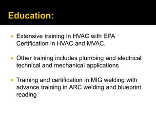 Education:Extensive training in HVAC with EPA Certification in HVAC and MVAC. Other training includes plumbing and electrical technical and mechanical applications Training and certification in MIG welding with advance training in ARC welding and blueprint reading 